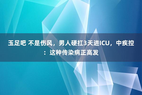 玉足吧 不是伤风，男人硬扛3天进ICU，中疾控：这种传染病正高发