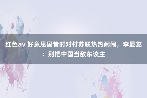 红色av 好意思国昔时对付苏联热热闹闹，李显龙：别把中国当敌东谈主
