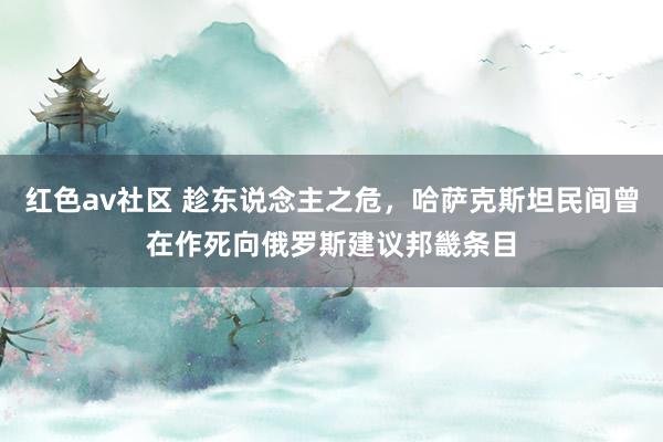 红色av社区 趁东说念主之危，哈萨克斯坦民间曾在作死向俄罗斯建议邦畿条目