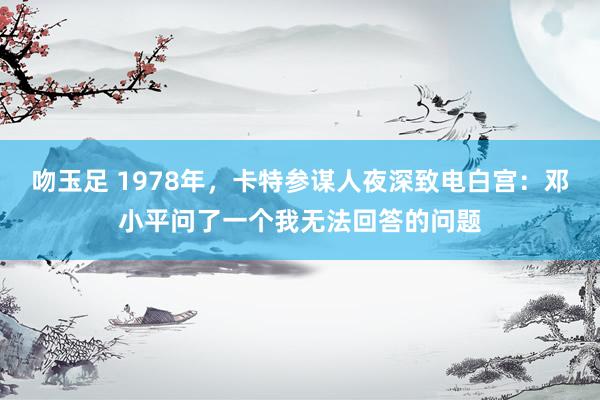吻玉足 1978年，卡特参谋人夜深致电白宫：邓小平问了一个我无法回答的问题