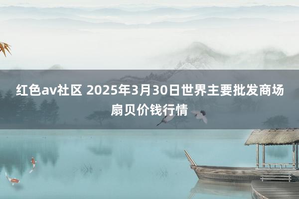 红色av社区 2025年3月30日世界主要批发商场扇贝价钱行情