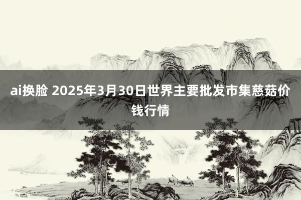 ai换脸 2025年3月30日世界主要批发市集慈菇价钱行情