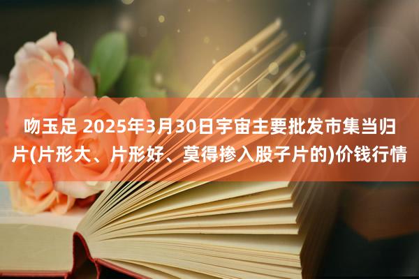 吻玉足 2025年3月30日宇宙主要批发市集当归片(片形大、片形好、莫得掺入股子片的)价钱行情