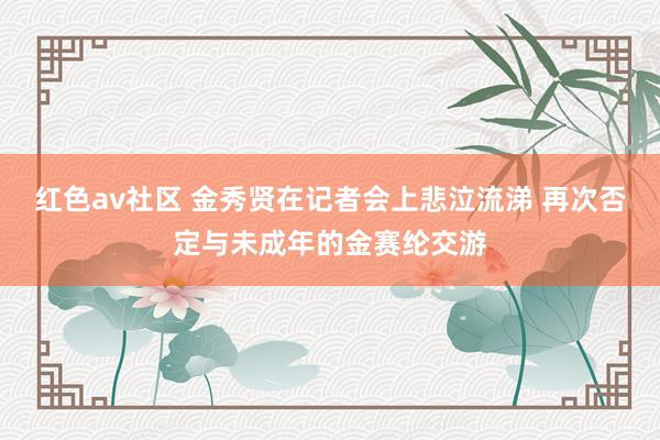 红色av社区 金秀贤在记者会上悲泣流涕 再次否定与未成年的金赛纶交游