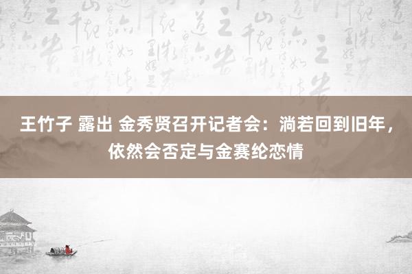 王竹子 露出 金秀贤召开记者会：淌若回到旧年，依然会否定与金赛纶恋情