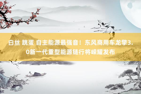 白丝 跳蛋 自主能源最强音！东风商用车龙擎3.0新一代重型能源链行将嵘耀发布