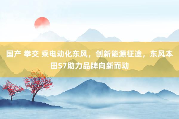 国产 拳交 乘电动化东风，创新能源征途，东风本田S7助力品牌向新而动
