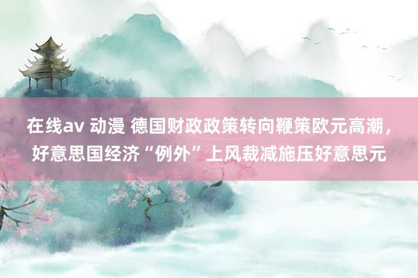 在线av 动漫 德国财政政策转向鞭策欧元高潮，好意思国经济“例外”上风裁减施压好意思元