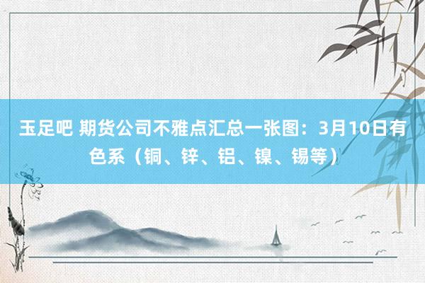 玉足吧 期货公司不雅点汇总一张图：3月10日有色系（铜、锌、铝、镍、锡等）