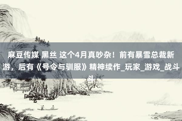 麻豆传媒 黑丝 这个4月真吵杂！前有暴雪总裁新游，后有《号令与驯服》精神续作_玩家_游戏_战斗
