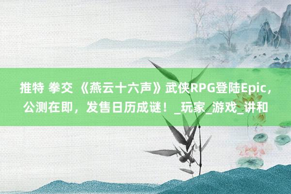 推特 拳交 《燕云十六声》武侠RPG登陆Epic，公测在即，发售日历成谜！_玩家_游戏_讲和