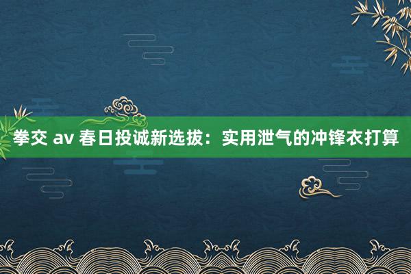 拳交 av 春日投诚新选拔：实用泄气的冲锋衣打算