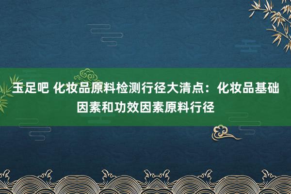 玉足吧 化妆品原料检测行径大清点：化妆品基础因素和功效因素原料行径