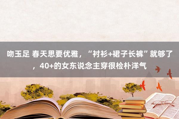 吻玉足 春天思要优雅，“衬衫+裙子长裤”就够了，40+的女东说念主穿很检朴洋气