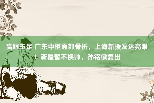 高跟玉足 广东中枢面部骨折，上海新援发达亮眼！新疆暂不换帅，孙铭徽复出