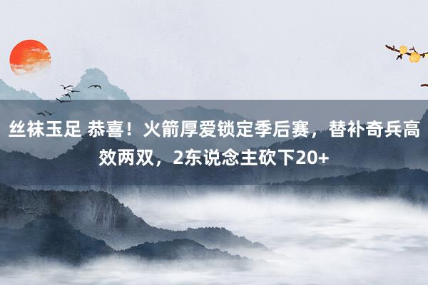 丝袜玉足 恭喜！火箭厚爱锁定季后赛，替补奇兵高效两双，2东说念主砍下20+