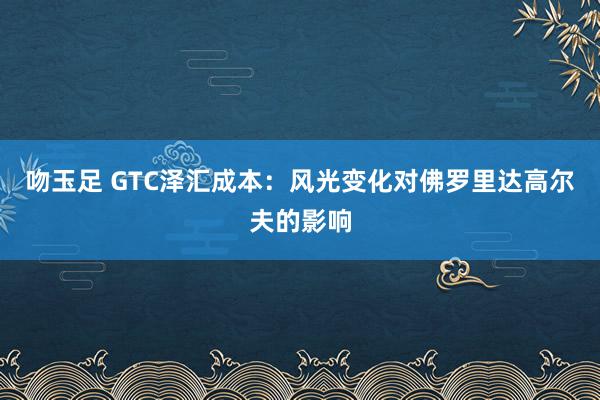 吻玉足 GTC泽汇成本：风光变化对佛罗里达高尔夫的影响