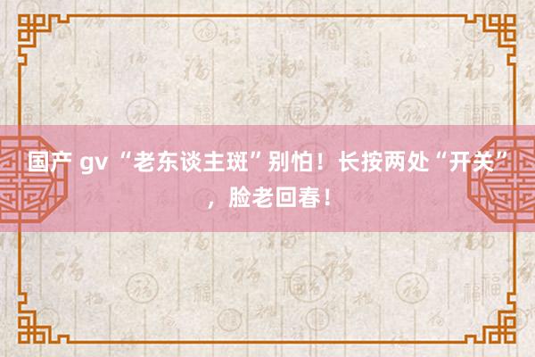 国产 gv “老东谈主斑”别怕！长按两处“开关”，脸老回春！