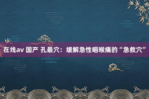 在线av 国产 孔最穴：缓解急性咽喉痛的“急救穴”