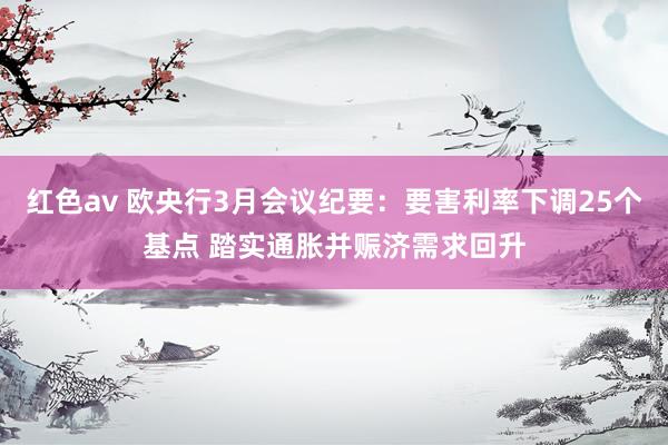 红色av 欧央行3月会议纪要：要害利率下调25个基点 踏实通胀并赈济需求回升
