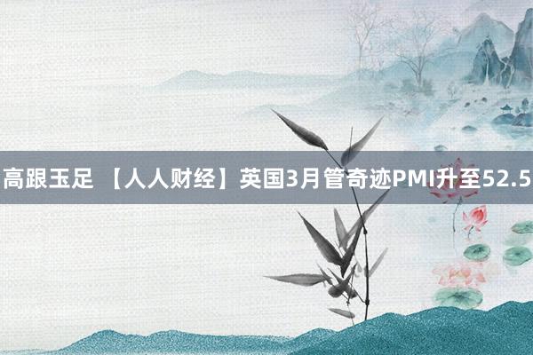 高跟玉足 【人人财经】英国3月管奇迹PMI升至52.5