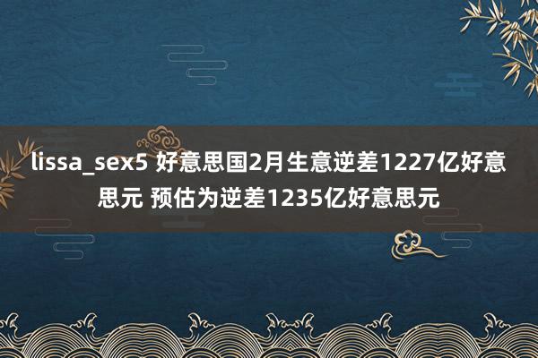 lissa_sex5 好意思国2月生意逆差1227亿好意思元 预估为逆差1235亿好意思元