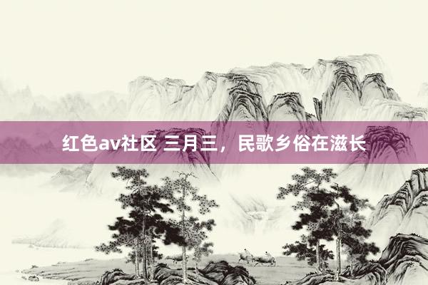 红色av社区 三月三，民歌乡俗在滋长