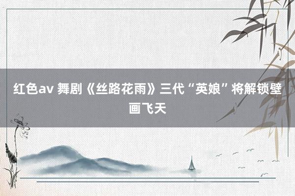 红色av 舞剧《丝路花雨》三代“英娘”将解锁壁画飞天