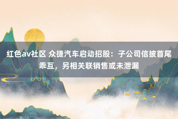 红色av社区 众捷汽车启动招股：子公司信披首尾乖互，另相关联销售或未泄漏