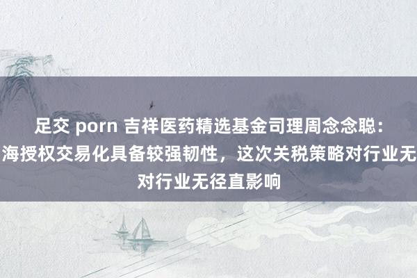足交 porn 吉祥医药精选基金司理周念念聪：翻新药出海授权交易化具备较强韧性，这次关税策略对行业无径直影响