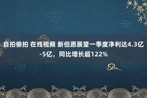 自拍偷拍 在线视频 新但愿展望一季度净利达4.3亿-5亿，同比增长超122%