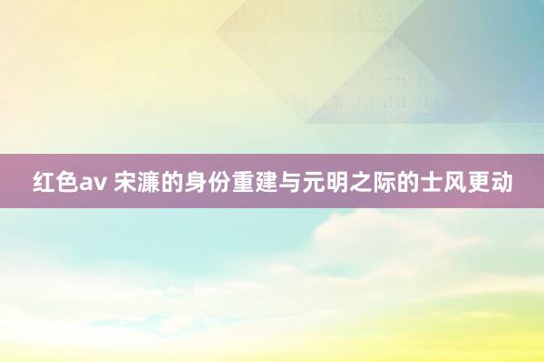 红色av 宋濂的身份重建与元明之际的士风更动