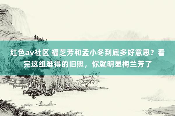 红色av社区 福芝芳和孟小冬到底多好意思？看完这组难得的旧照，你就明显梅兰芳了