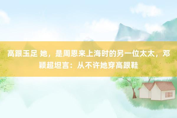 高跟玉足 她，是周恩来上海时的另一位太太，邓颖超坦言：从不许她穿高跟鞋
