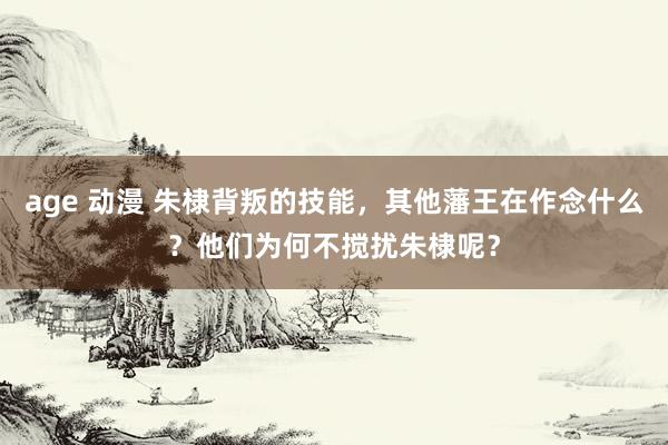 age 动漫 朱棣背叛的技能，其他藩王在作念什么？他们为何不搅扰朱棣呢？