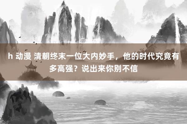 h 动漫 清朝终末一位大内妙手，他的时代究竟有多高强？说出来你别不信
