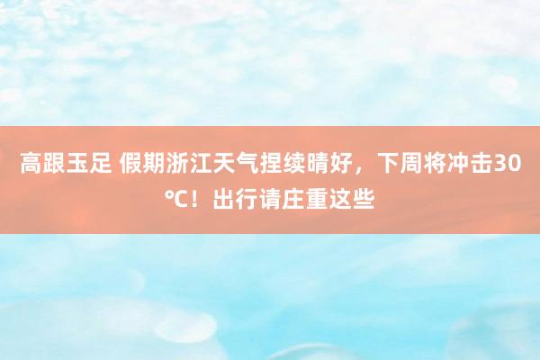 高跟玉足 假期浙江天气捏续晴好，下周将冲击30℃！出行请庄重这些