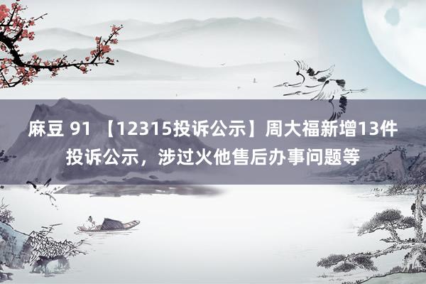 麻豆 91 【12315投诉公示】周大福新增13件投诉公示，涉过火他售后办事问题等