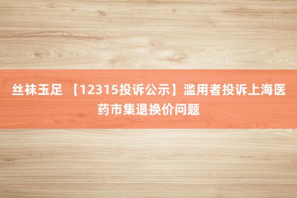 丝袜玉足 【12315投诉公示】滥用者投诉上海医药市集退换价问题