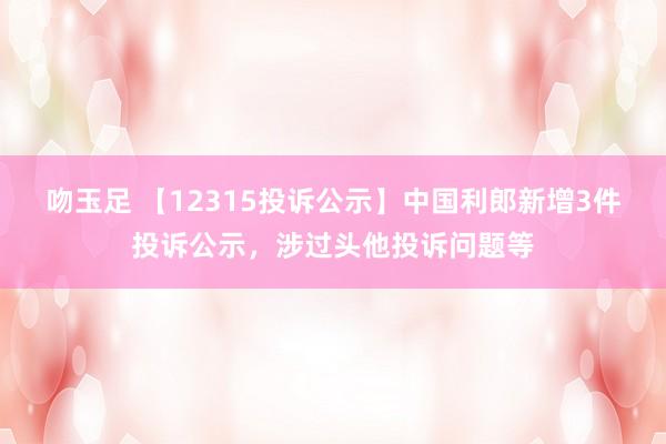 吻玉足 【12315投诉公示】中国利郎新增3件投诉公示，涉过头他投诉问题等