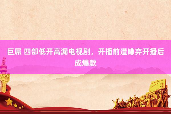 巨屌 四部低开高漏电视剧，开播前遭嫌弃开播后成爆款