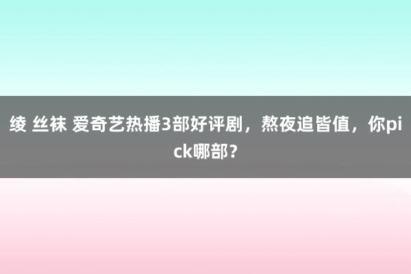 绫 丝袜 爱奇艺热播3部好评剧，熬夜追皆值，你pick哪部？