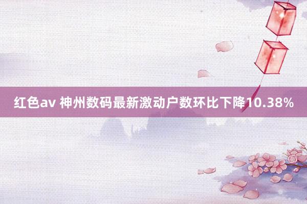 红色av 神州数码最新激动户数环比下降10.38%