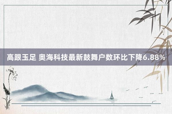 高跟玉足 奥海科技最新鼓舞户数环比下降6.88%