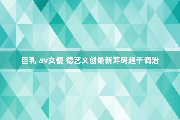 巨乳 av女優 德艺文创最新筹码趋于调治