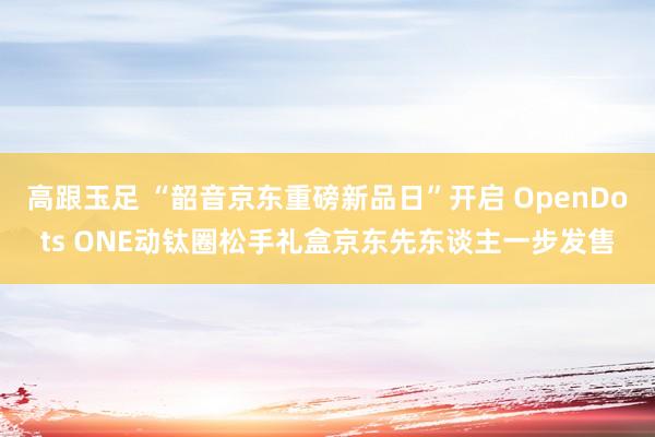 高跟玉足 “韶音京东重磅新品日”开启 OpenDots ONE动钛圈松手礼盒京东先东谈主一步发售