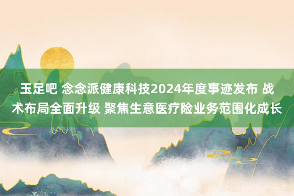 玉足吧 念念派健康科技2024年度事迹发布 战术布局全面升级 聚焦生意医疗险业务范围化成长