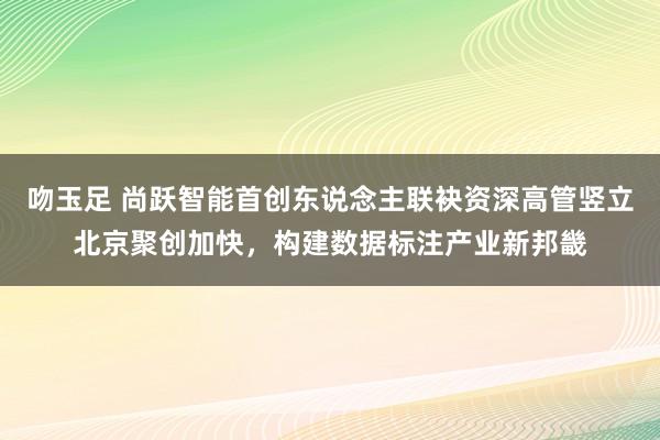 吻玉足 尚跃智能首创东说念主联袂资深高管竖立北京聚创加快，构建数据标注产业新邦畿