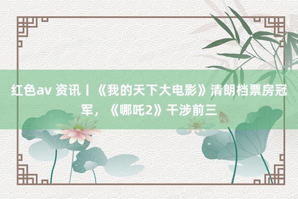 红色av 资讯丨《我的天下大电影》清朗档票房冠军，《哪吒2》干涉前三