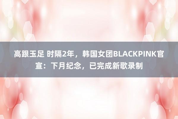 高跟玉足 时隔2年，韩国女团BLACKPINK官宣：下月纪念，已完成新歌录制